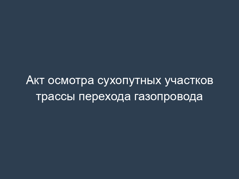 Акт осмотра сухопутных участков трассы перехода газопровода