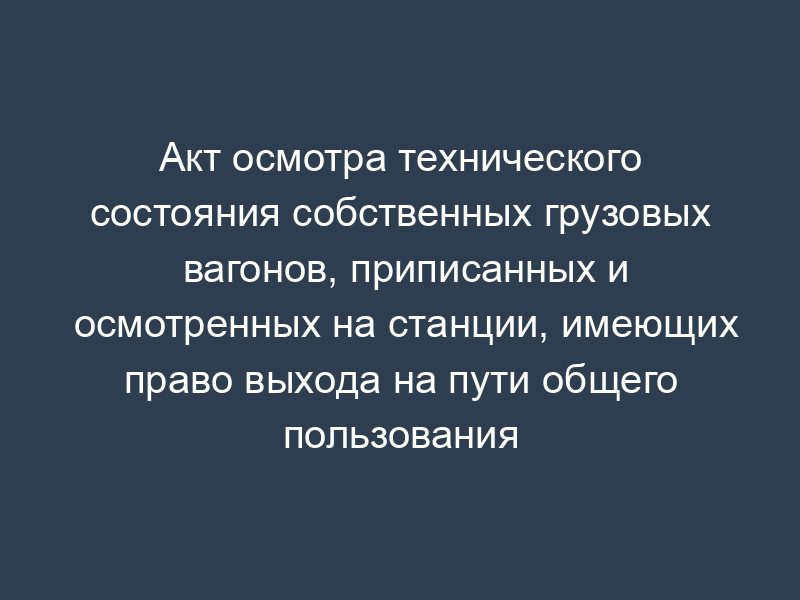 Акт осмотра технического состояния собственных грузовых вагонов, приписанных и осмотренных на станции, имеющих право выхода на пути общего пользования