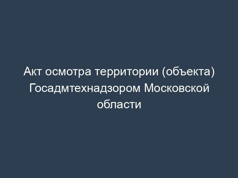 Акт осмотра территории (объекта) Госадмтехнадзором Московской области