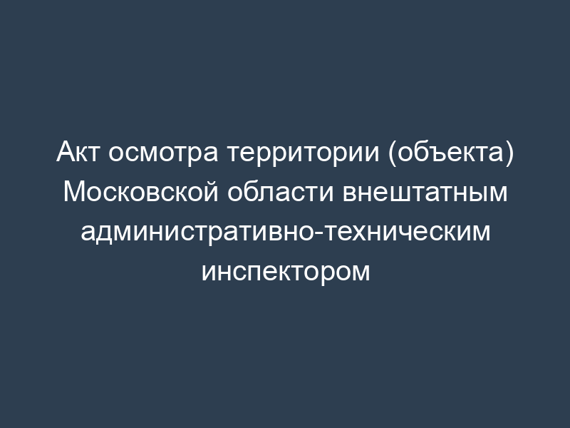 Акт осмотра территории (объекта) Московской области внештатным административно-техническим инспектором