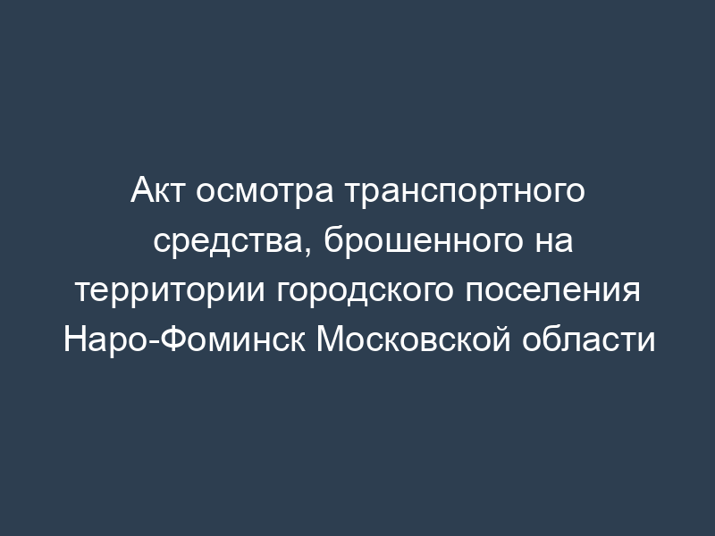 Акт осмотра транспортного средства, брошенного на территории городского поселения Наро-Фоминск Московской области