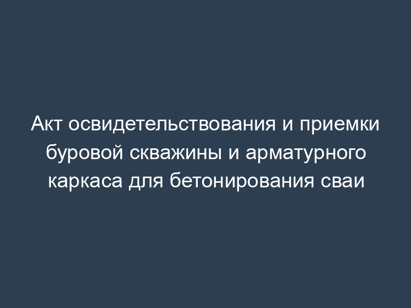 Акт освидетельствования и приемки буровой скважины и арматурного каркаса для бетонирования сваи