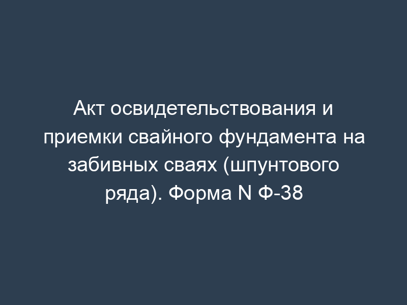 Акт освидетельствования и приемки свайного фундамента на забивных сваях (шпунтового ряда). Форма N Ф-38