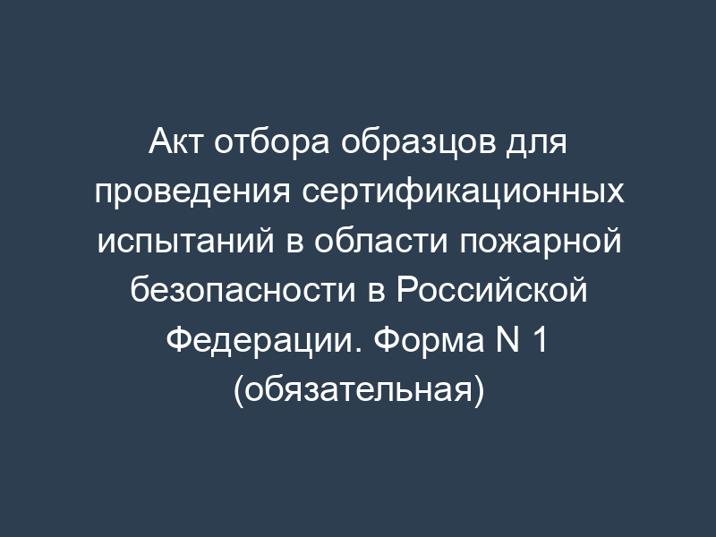 Акт отбора образцов для проведения сертификационных испытаний в области пожарной безопасности в Российской Федерации. Форма N 1 (обязательная)