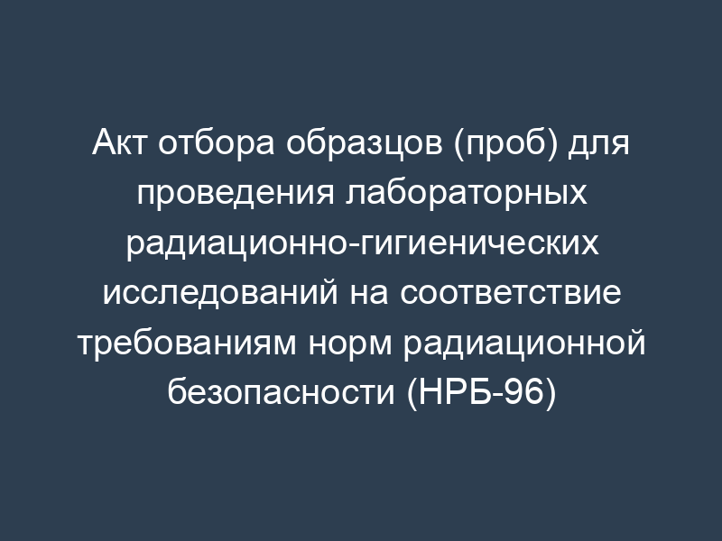 Акт отбора образцов (проб) для проведения лабораторных радиационно-гигиенических исследований на соответствие требованиям норм радиационной безопасности (НРБ-96)