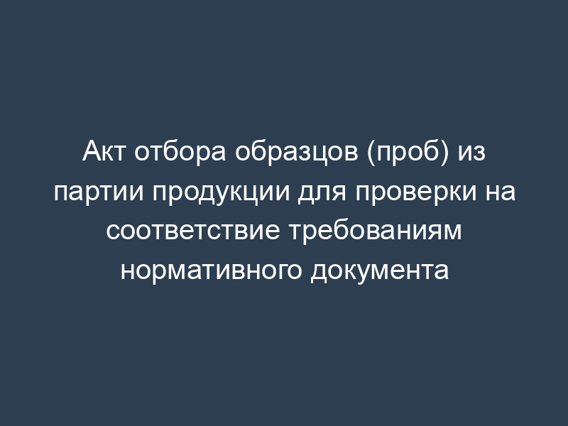 Акт отбора образцов (проб) из партии продукции для проверки на соответствие требованиям нормативного документа