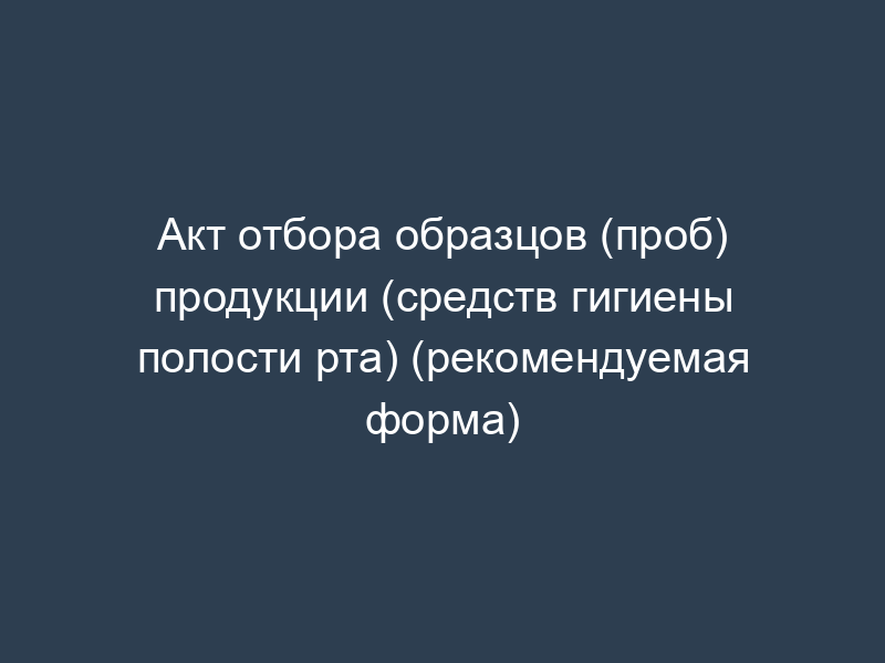 Акт отбора образцов (проб) продукции (средств гигиены полости рта) (рекомендуемая форма)