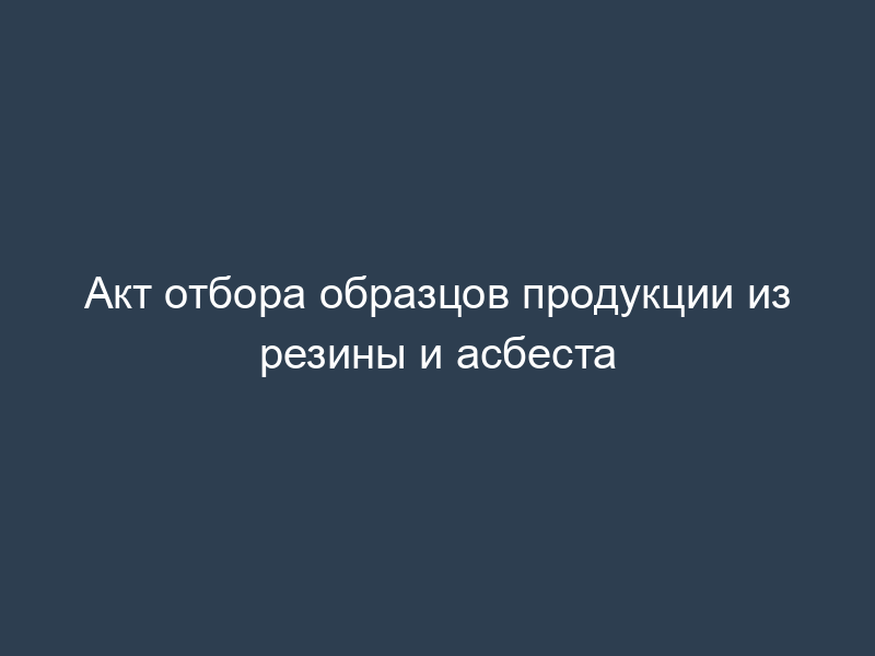 Акт отбора образцов продукции из резины и асбеста