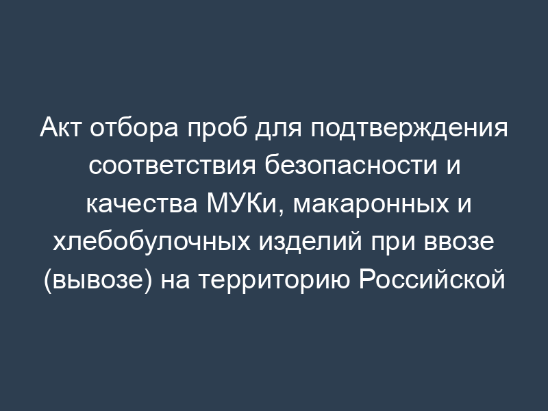 Акт отбора проб для подтверждения соответствия безопасности и качества МУКи, макаронных и хлебобулочных изделий при ввозе (вывозе) на территорию Российской Федерации, а также при поставке (закладке) МУКи в государственный резерв