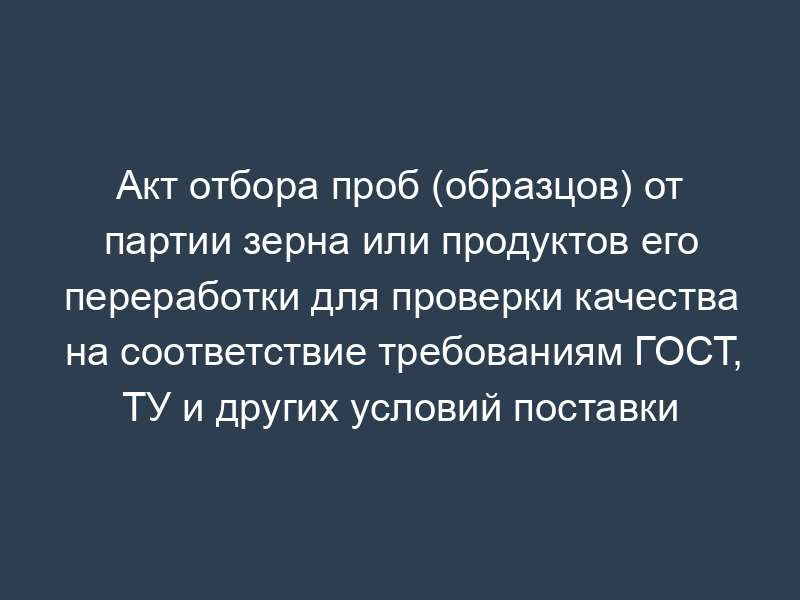 Акт отбора проб (образцов) от партии зерна или продуктов его переработки для проверки качества на соответствие требованиям ГОСТ, ТУ и других условий поставки