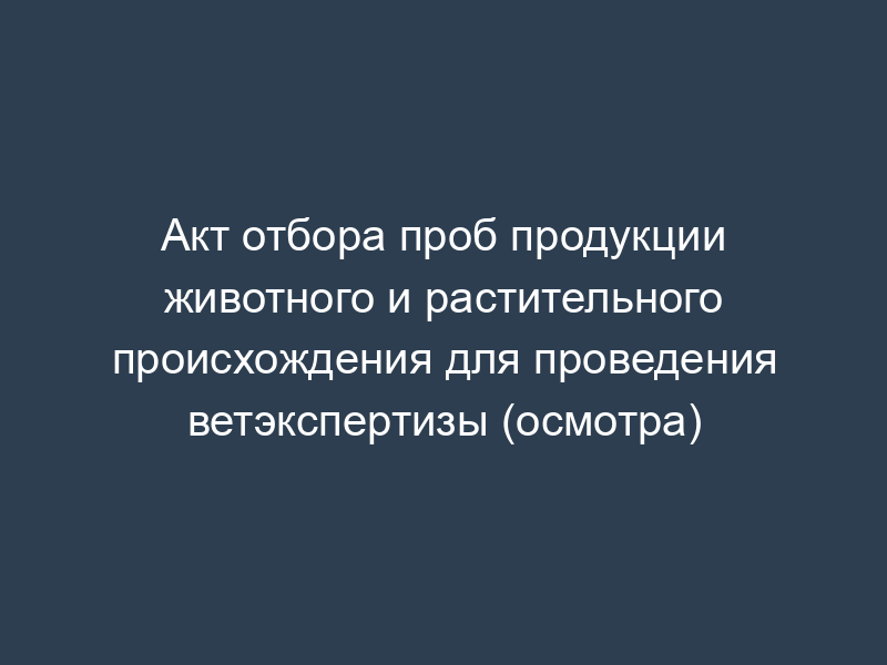 Акт отбора проб продукции животного и растительного происхождения для проведения ветэкспертизы (осмотра)