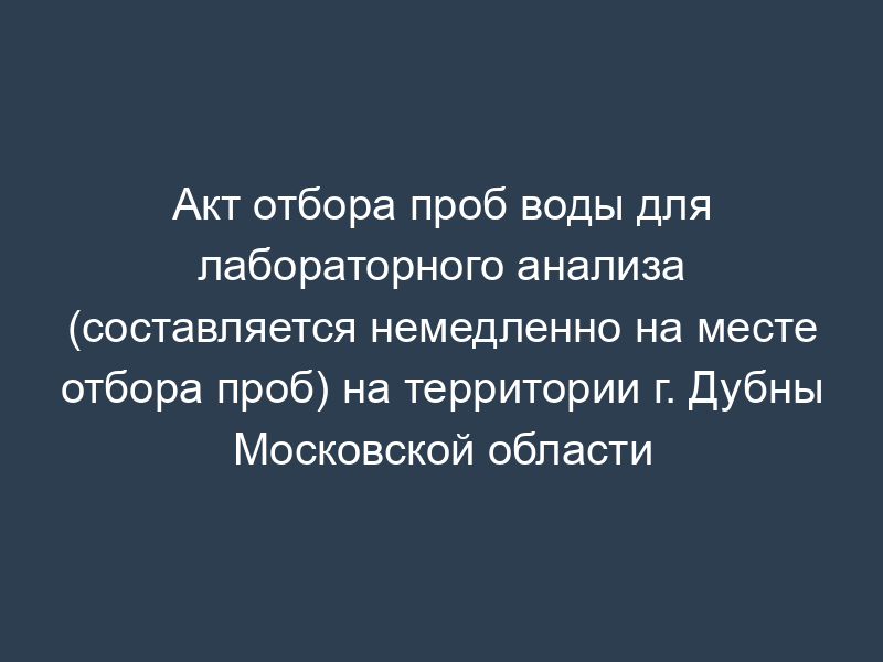 Акт отбора проб воды для лабораторного анализа (составляется немедленно на месте отбора проб) на территории г. Дубны Московской области