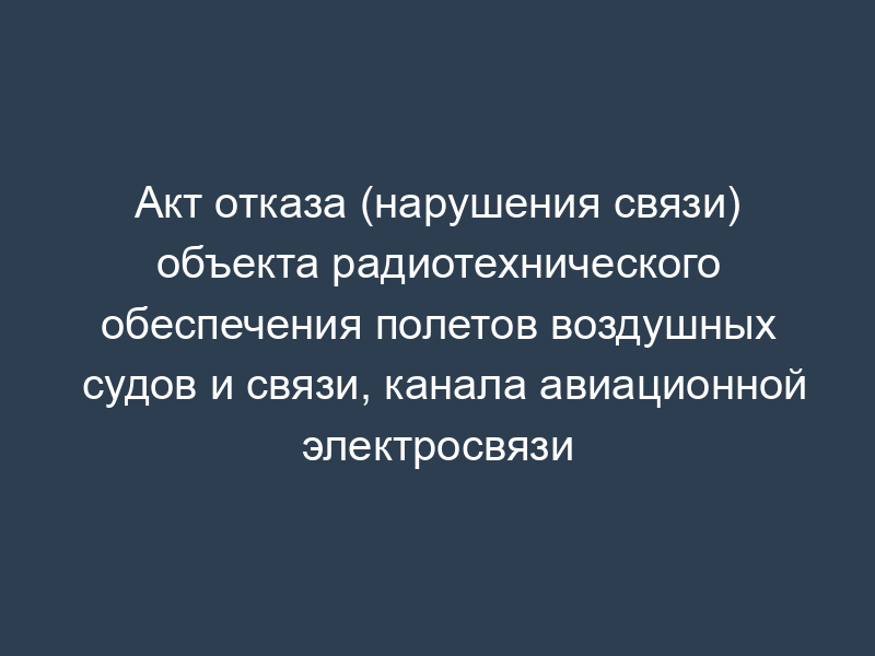 Акт отказа (нарушения связи) объекта радиотехнического обеспечения полетов воздушных судов и связи, канала авиационной электросвязи