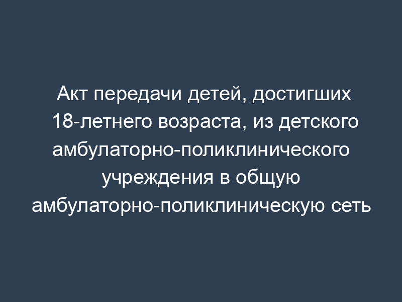 Акт передачи детей, достигших 18-летнего возраста, из детского амбулаторно-поликлинического учреждения в общую амбулаторно-поликлиническую сеть