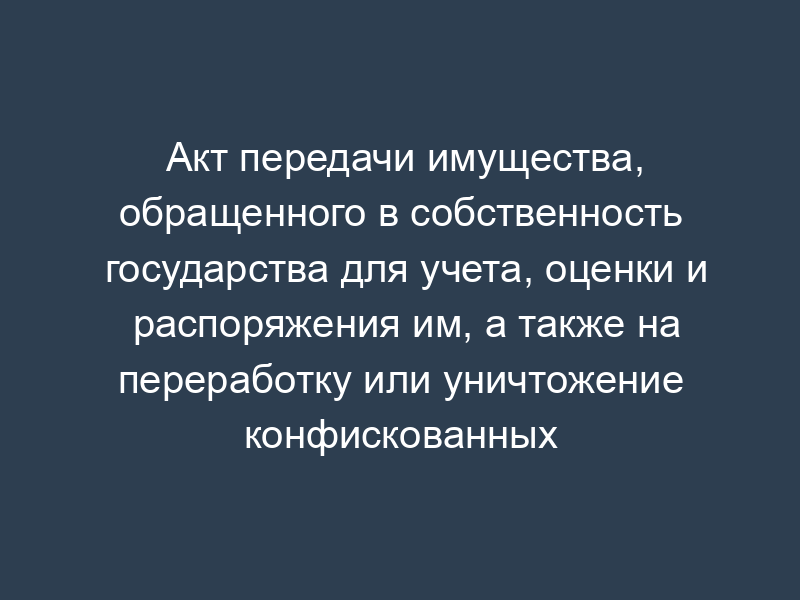 Акт передачи имущества, обращенного в собственность государства для учета, оценки и распоряжения им, а также на переработку или уничтожение конфискованных этилового спирта, алкогольной и спиртосодержащей продукции