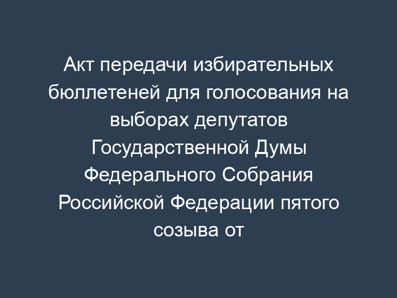 Акт передачи избирательных бюллетеней для голосования на выборах депутатов Государственной Думы Федерального Собрания Российской Федерации пятого созыва от полиграфической организации