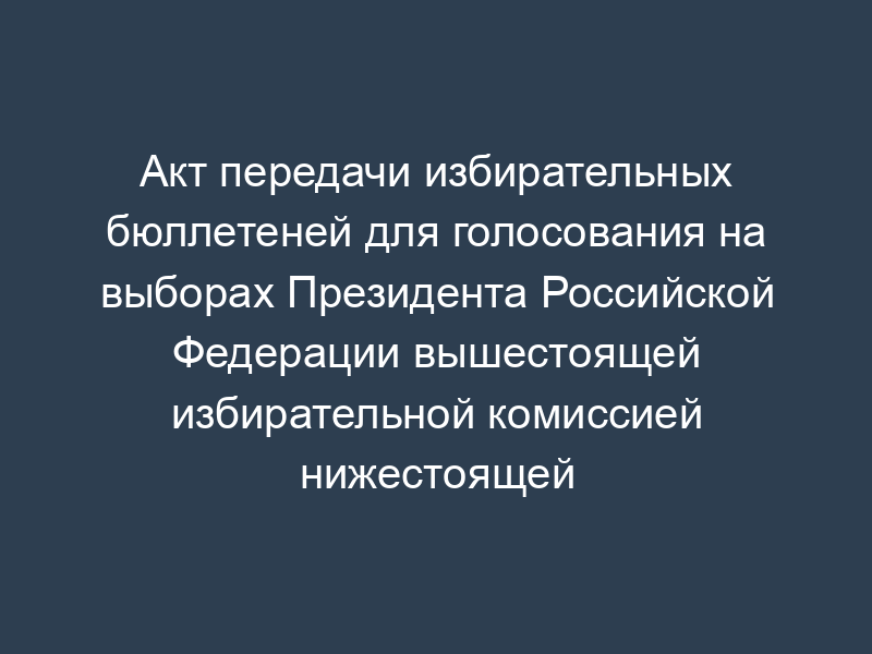 Акт передачи избирательных бюллетеней для голосования на выборах Президента Российской Федерации вышестоящей избирательной комиссией нижестоящей избирательной комиссии