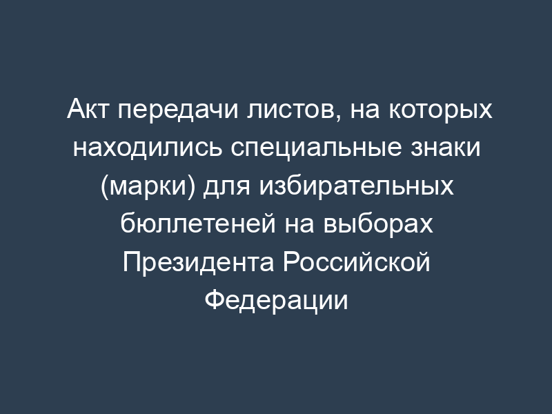 Акт передачи листов, на которых находились специальные знаки (марки) для избирательных бюллетеней на выборах Президента Российской Федерации