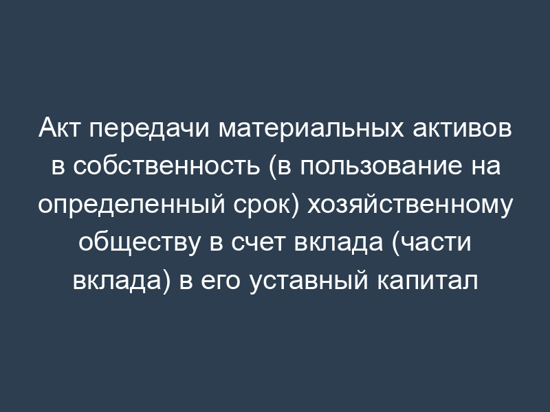 Акт передачи материальных активов в собственность (в пользование на определенный срок) хозяйственному обществу в счет вклада (части вклада) в его уставный капитал (в оплату акций, долей) (приложение к учредительному договору хозяйственного общества)