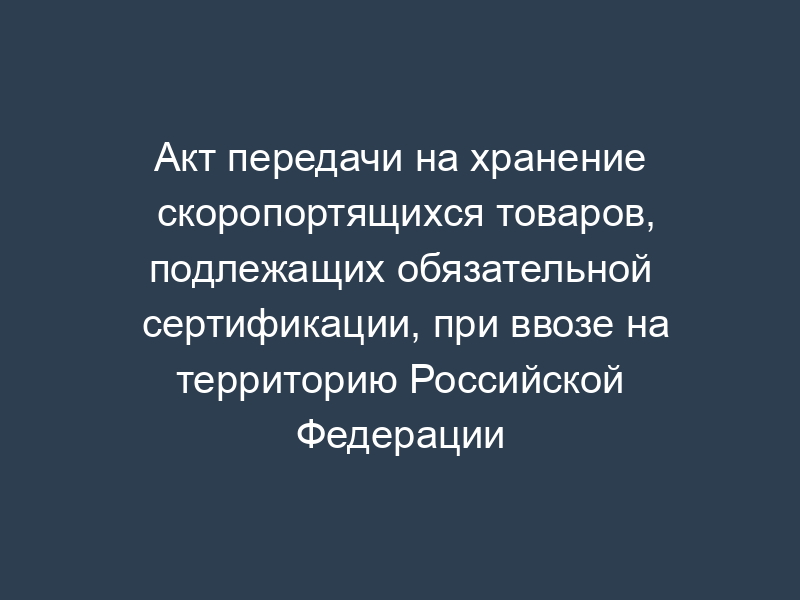 Акт передачи на хранение скоропортящихся товаров, подлежащих обязательной сертификации, при ввозе на территорию Российской Федерации