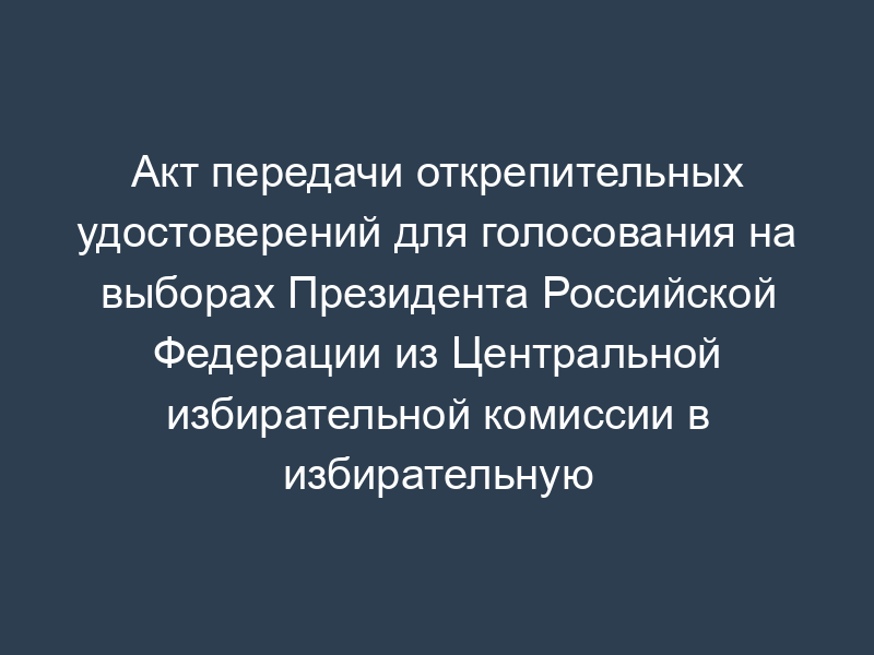 Акт передачи открепительных удостоверений для голосования на выборах Президента Российской Федерации из Центральной избирательной комиссии в избирательную комиссию субъекта Российской Федерации