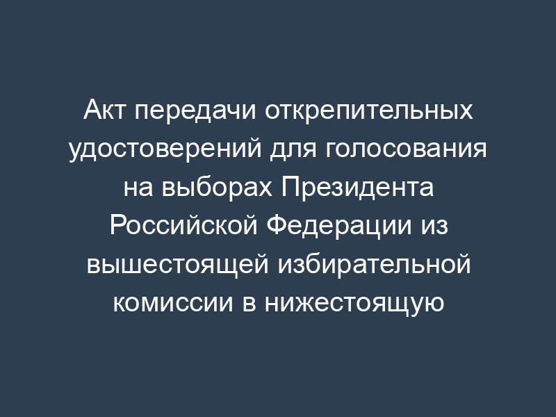 Акт передачи открепительных удостоверений для голосования на выборах Президента Российской Федерации из вышестоящей избирательной комиссии в нижестоящую избирательную комиссию