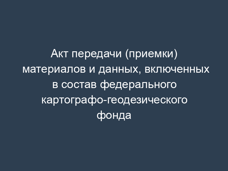 Акт передачи (приемки) материалов и данных, включенных в состав федерального картографо-геодезического фонда
