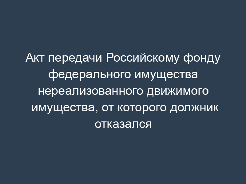 Акт передачи Российскому фонду федерального имущества нереализованного движимого имущества, от которого должник отказался