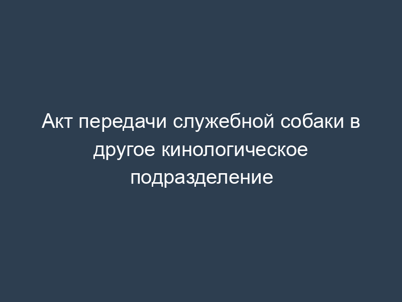 Акт передачи служебной собаки в другое кинологическое подразделение