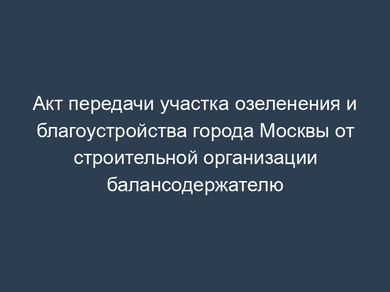 Акт передачи участка озеленения и благоустройства города Москвы от строительной организации балансодержателю