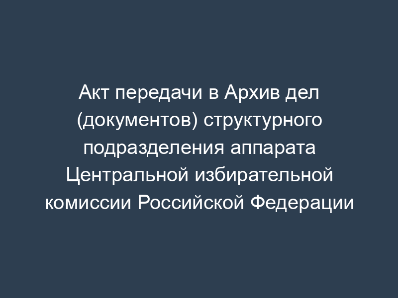 Акт передачи в Архив дел (документов) структурного подразделения аппарата Центральной избирательной комиссии Российской Федерации