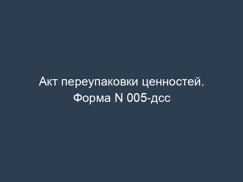 Акт переупаковки ценностей. Форма N 005-дсс