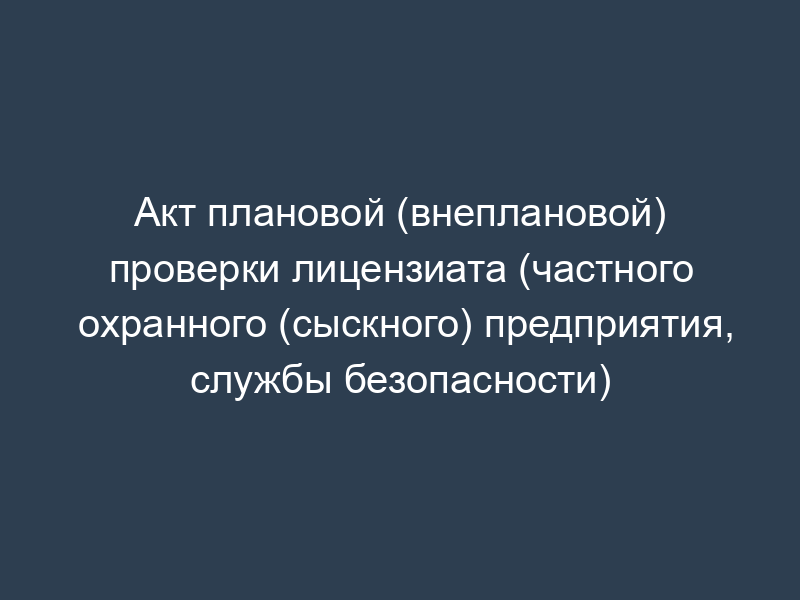 Акт плановой (внеплановой) проверки лицензиата (частного охранного (сыскного) предприятия, службы безопасности)
