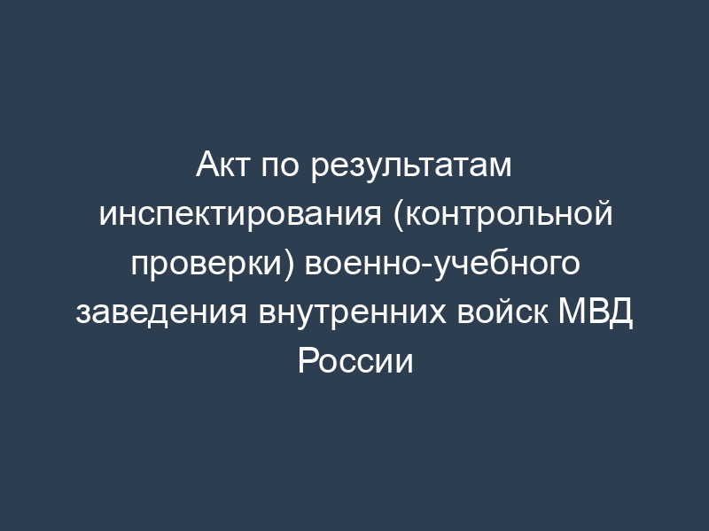 Акт по результатам инспектирования (контрольной проверки) военно-учебного заведения внутренних войск МВД России