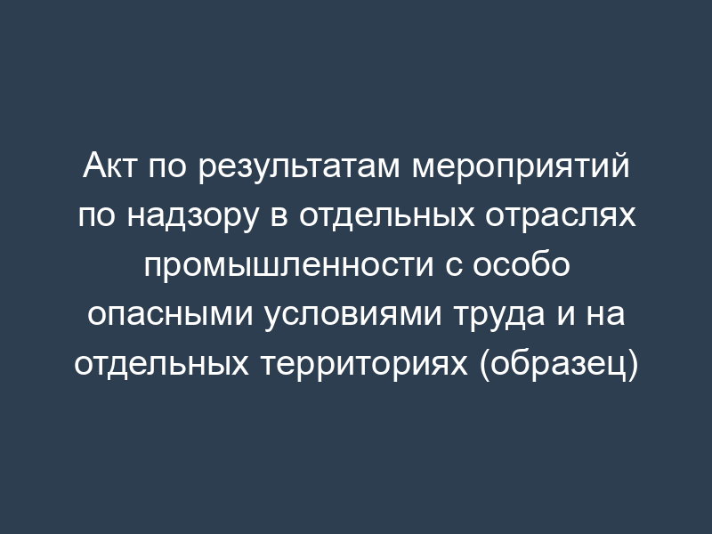 Акт по результатам мероприятий по надзору в отдельных отраслях промышленности с особо опасными условиями труда и на отдельных территориях (образец)