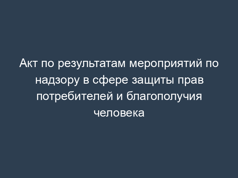 Акт по результатам мероприятий по надзору в сфере защиты прав потребителей и благополучия человека