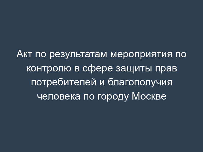 Акт по результатам мероприятия по контролю в сфере защиты прав потребителей и благополучия человека по городу Москве