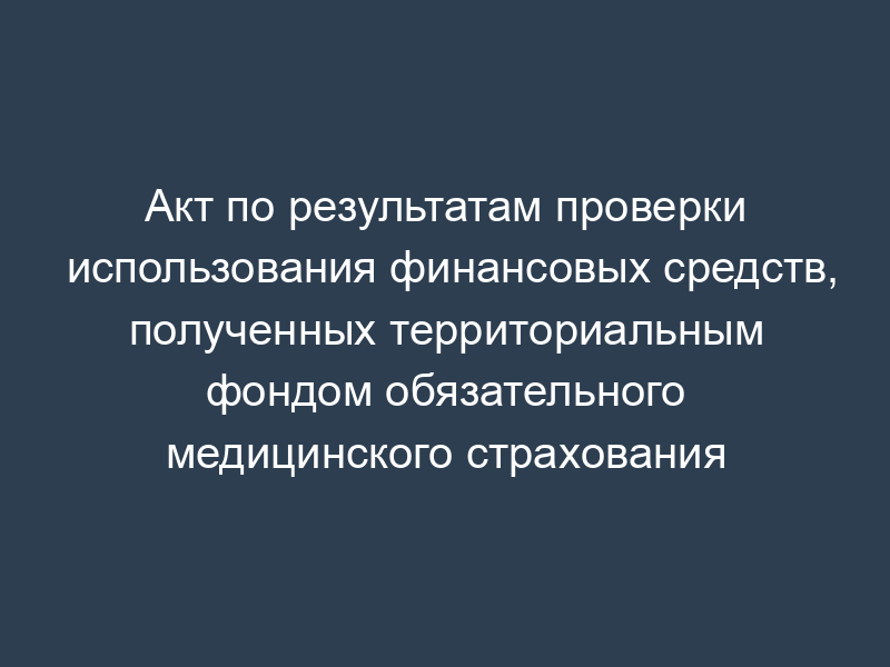Акт по результатам проверки использования финансовых средств, полученных территориальным фондом обязательного медицинского страхования