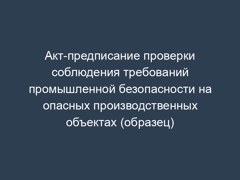 Акт-предписание проверки соблюдения требований промышленной безопасности на опасных производственных объектах (образец)