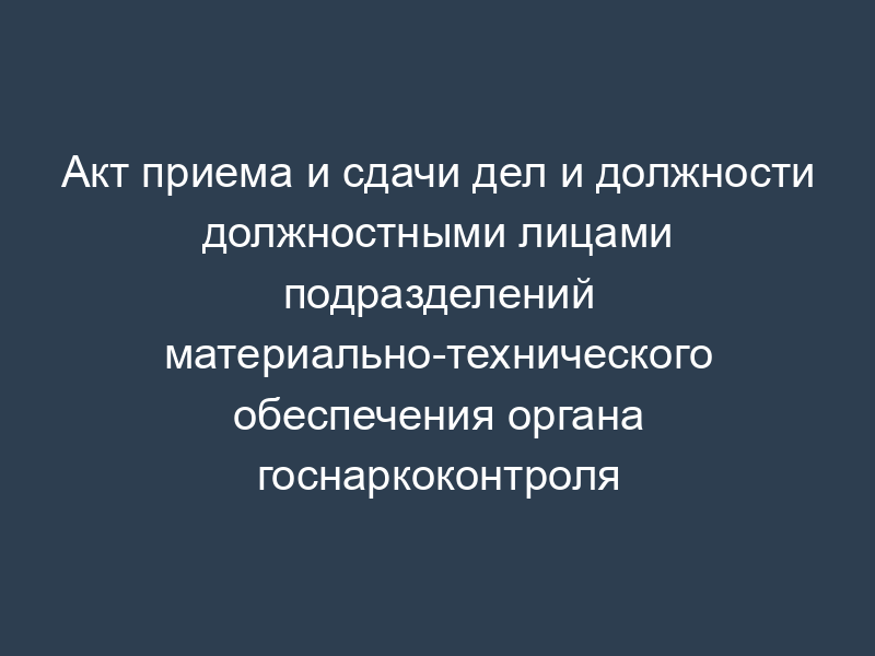 Акт приема и сдачи дел и должности должностными лицами подразделений материально-технического обеспечения органа госнаркоконтроля