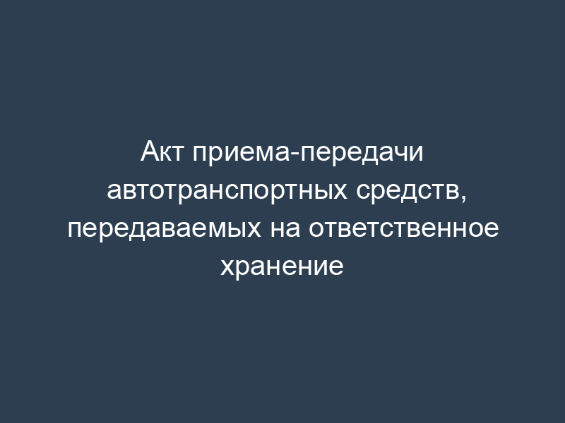 Акт приема-передачи автотранспортных средств, передаваемых на ответственное хранение