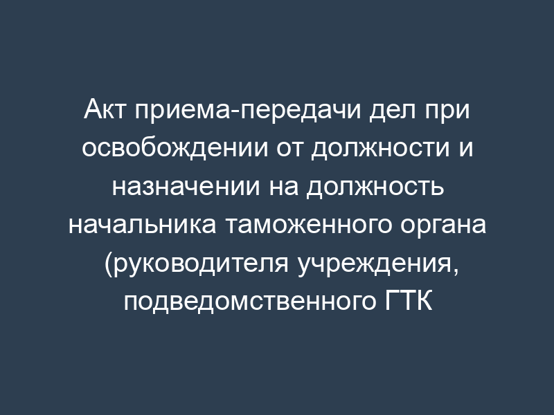 Акт приема-передачи дел при освобождении от должности и назначении на должность начальника таможенного органа (руководителя учреждения, подведомственного ГТК России) и главного бухгалтера