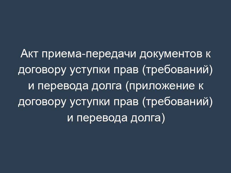 Акт приема-передачи документов к договору уступки прав (требований) и перевода долга (приложение к договору уступки прав (требований) и перевода долга)