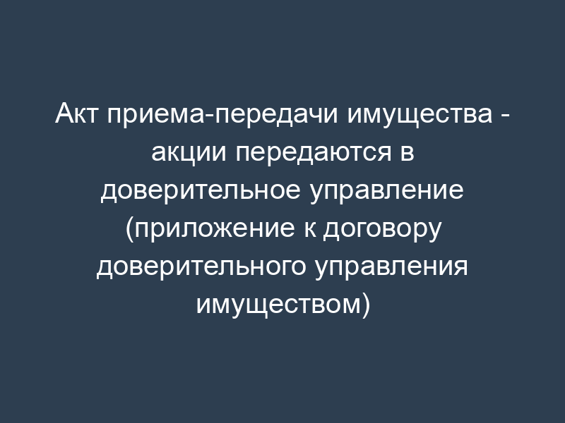 Акт приема-передачи имущества - акции передаются в доверительное управление (приложение к договору доверительного управления имуществом)