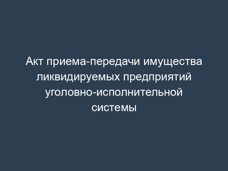 Акт приема-передачи имущества ликвидируемых предприятий уголовно-исполнительной системы