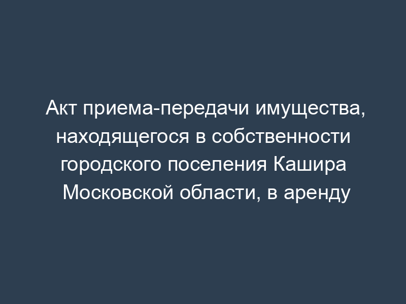 Акт приема-передачи имущества, находящегося в собственности городского поселения Кашира Московской области, в аренду