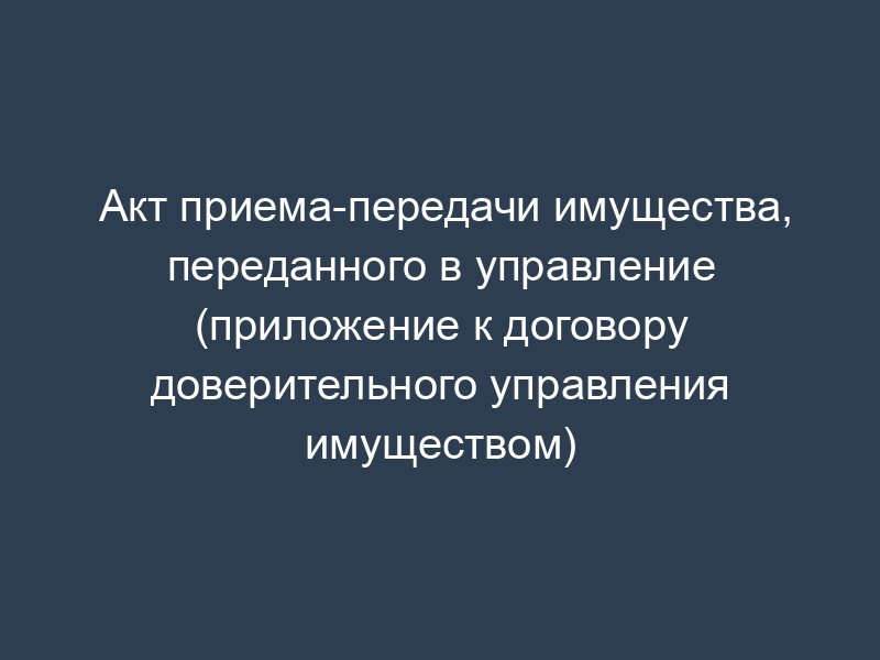 Акт приема-передачи имущества, переданного в управление (приложение к договору доверительного управления имуществом)