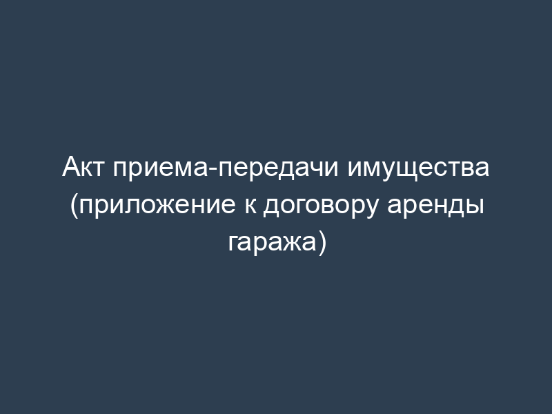 Акт приема-передачи имущества (приложение к договору аренды гаража)