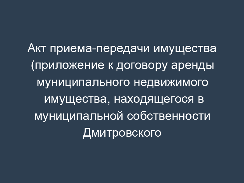 Акт приема-передачи имущества (приложение к договору аренды муниципального недвижимого имущества, находящегося в муниципальной собственности Дмитровского района Московской области)
