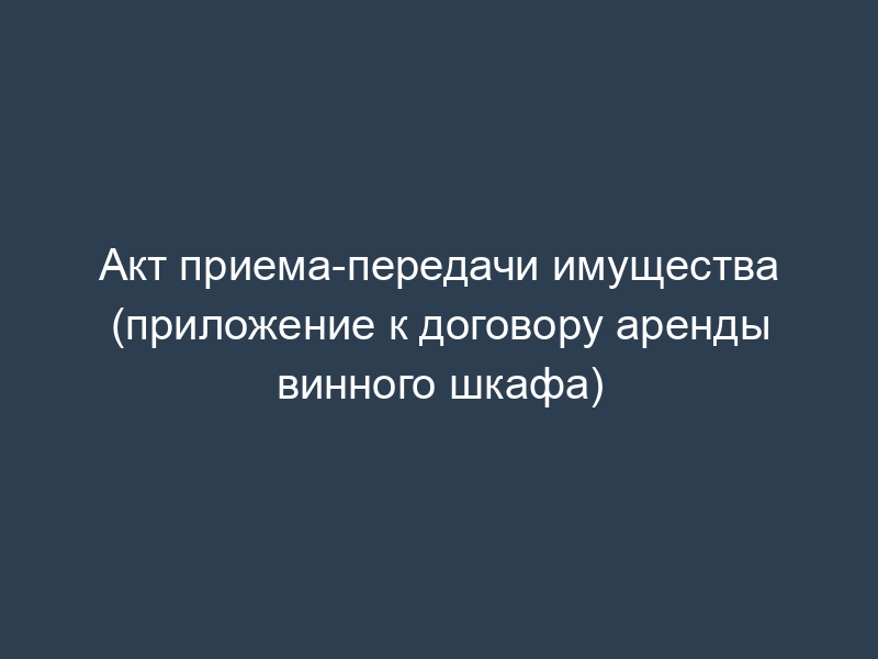Акт приема-передачи имущества (приложение к договору аренды винного шкафа)